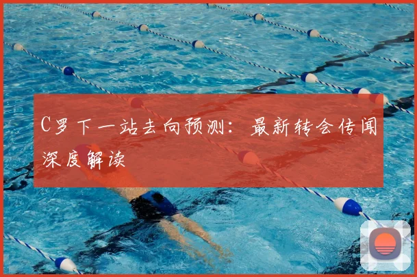 C罗下一站去向预测：最新转会传闻深度解读