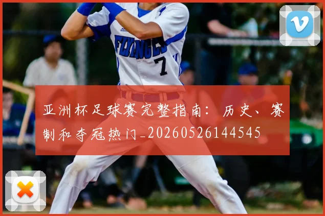 亚洲杯足球赛完整指南：历史、赛制和夺冠热门_20260526144545