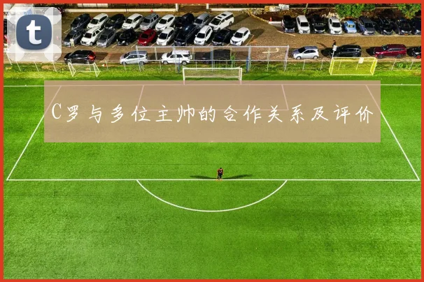 C罗与多位主帅的合作关系及评价