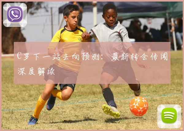 C罗下一站去向预测：最新转会传闻深度解读