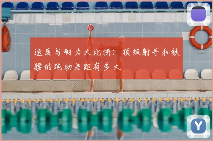 速度与耐力大比拼：顶级射手和铁腰的跑动差距有多大
