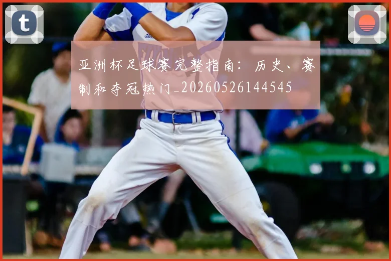 亚洲杯足球赛完整指南:历史、赛制和夺冠热门_20260526144545