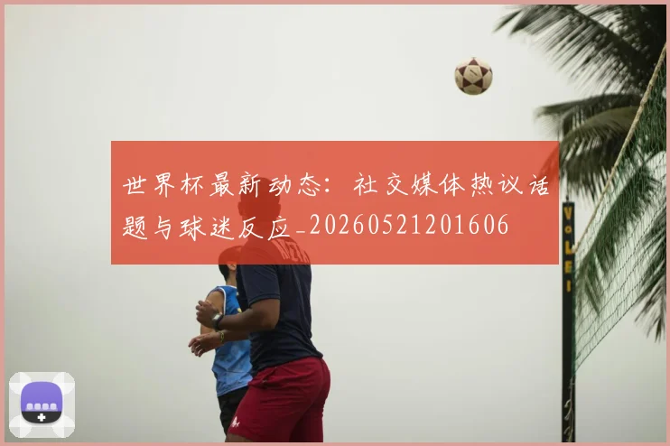 世界杯最新动态:社交媒体热议话题与球迷反应_20260521201606