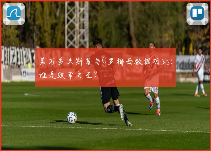 莱万多夫斯基与C罗梅西数据对比:谁是效率之王?