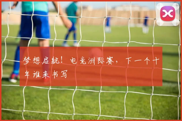梦想启航!电竞洲际赛,下一个十年谁来书写